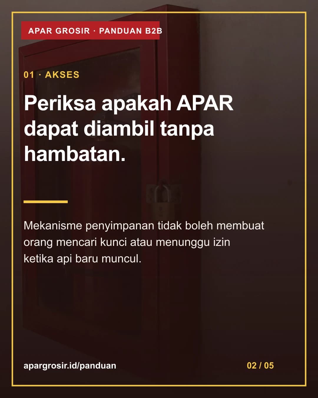 Periksa apakah APAR dapat diambil tanpa hambatan. Mekanisme penyimpanan tidak boleh membuat orang mencari kunci atau menunggu izin ketika api baru muncul.